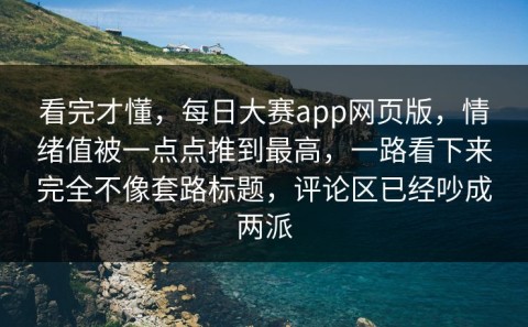 看完才懂，每日大赛app网页版，情绪值被一点点推到最高，一路看下来完全不像套路标题，评论区已经吵成两派