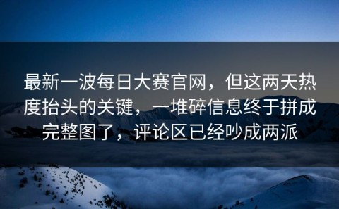 最新一波每日大赛官网，但这两天热度抬头的关键，一堆碎信息终于拼成完整图了，评论区已经吵成两派
