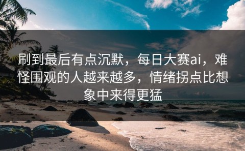 刷到最后有点沉默，每日大赛ai，难怪围观的人越来越多，情绪拐点比想象中来得更猛