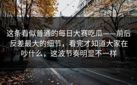 这条看似普通的每日大赛吃瓜——前后反差最大的细节，看完才知道大家在吵什么，这波节奏明显不一样