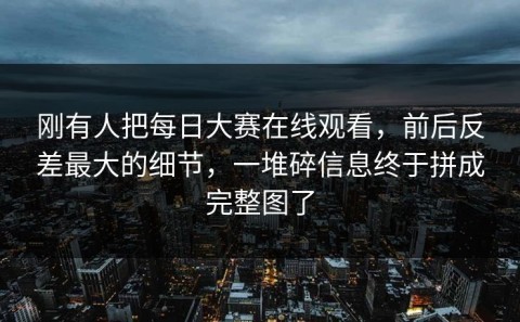 刚有人把每日大赛在线观看，前后反差最大的细节，一堆碎信息终于拼成完整图了
