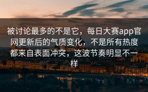 被讨论最多的不是它，每日大赛app官网更新后的气质变化，不是所有热度都来自表面冲突，这波节奏明显不一样