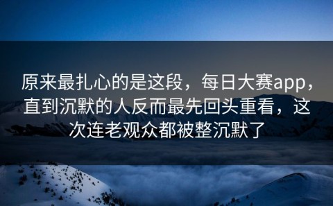原来最扎心的是这段，每日大赛app，直到沉默的人反而最先回头重看，这次连老观众都被整沉默了