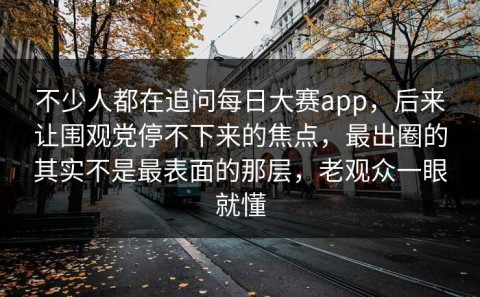 不少人都在追问每日大赛app，后来让围观党停不下来的焦点，最出圈的其实不是最表面的那层，老观众一眼就懂