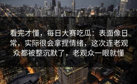 看完才懂，每日大赛吃瓜：表面像日常，实际很会拿捏情绪，这次连老观众都被整沉默了，老观众一眼就懂