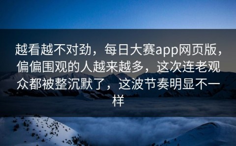越看越不对劲，每日大赛app网页版，偏偏围观的人越来越多，这次连老观众都被整沉默了，这波节奏明显不一样