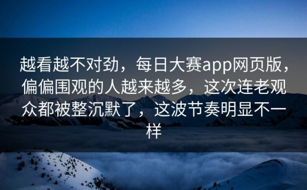 越看越不对劲，每日大赛app网页版，偏偏围观的人越来越多，这次连老观众都被整沉默了，这波节奏明显不一样