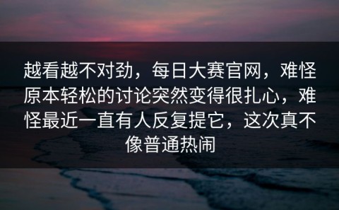 越看越不对劲，每日大赛官网，难怪原本轻松的讨论突然变得很扎心，难怪最近一直有人反复提它，这次真不像普通热闹