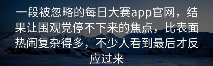 一段被忽略的每日大赛app官网，结果让围观党停不下来的焦点，比表面热闹复杂得多，不少人看到最后才反应过来