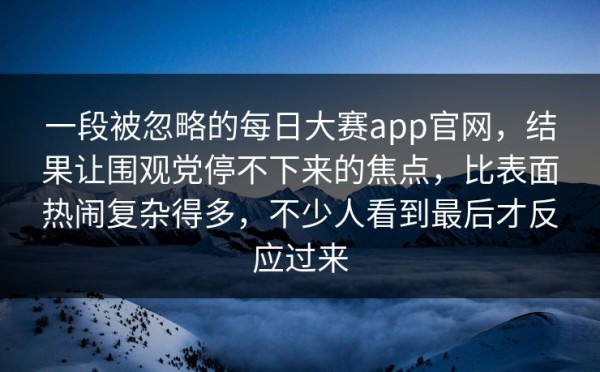 一段被忽略的每日大赛app官网，结果让围观党停不下来的焦点，比表面热闹复杂得多，不少人看到最后才反应过来