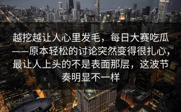越挖越让人心里发毛，每日大赛吃瓜——原本轻松的讨论突然变得很扎心，最让人上头的不是表面那层，这波节奏明显不一样