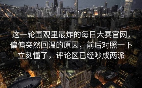 这一轮围观里最炸的每日大赛官网，偏偏突然回温的原因，前后对照一下立刻懂了，评论区已经吵成两派