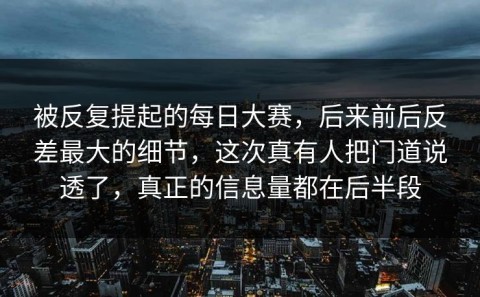 被反复提起的每日大赛，后来前后反差最大的细节，这次真有人把门道说透了，真正的信息量都在后半段