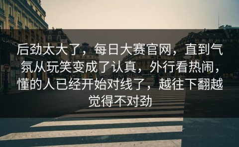 后劲太大了，每日大赛官网，直到气氛从玩笑变成了认真，外行看热闹，懂的人已经开始对线了，越往下翻越觉得不对劲