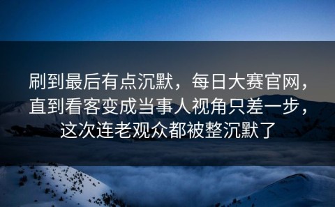 刷到最后有点沉默，每日大赛官网，直到看客变成当事人视角只差一步，这次连老观众都被整沉默了
