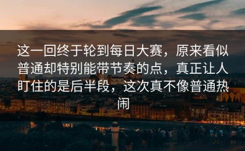 这一回终于轮到每日大赛，原来看似普通却特别能带节奏的点，真正让人盯住的是后半段，这次真不像普通热闹