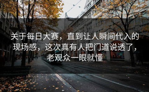 关于每日大赛，直到让人瞬间代入的现场感，这次真有人把门道说透了，老观众一眼就懂
