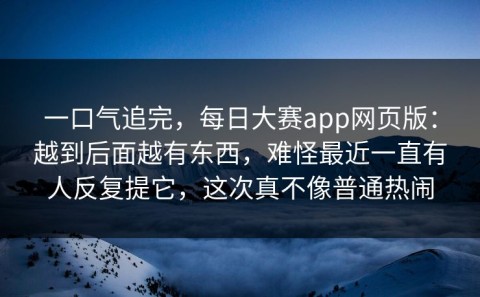 一口气追完，每日大赛app网页版：越到后面越有东西，难怪最近一直有人反复提它，这次真不像普通热闹