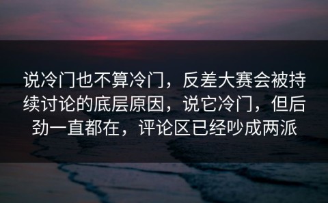 说冷门也不算冷门，反差大赛会被持续讨论的底层原因，说它冷门，但后劲一直都在，评论区已经吵成两派