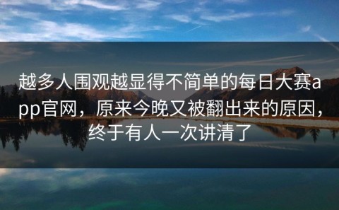 越多人围观越显得不简单的每日大赛app官网，原来今晚又被翻出来的原因，终于有人一次讲清了