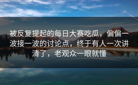 被反复提起的每日大赛吃瓜，偏偏一波接一波的讨论点，终于有人一次讲清了，老观众一眼就懂