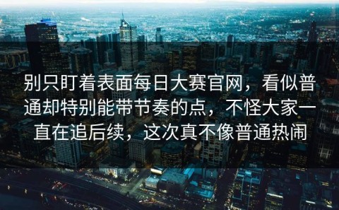 别只盯着表面每日大赛官网，看似普通却特别能带节奏的点，不怪大家一直在追后续，这次真不像普通热闹