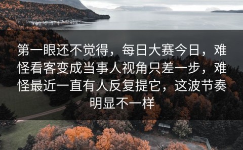 第一眼还不觉得，每日大赛今日，难怪看客变成当事人视角只差一步，难怪最近一直有人反复提它，这波节奏明显不一样
