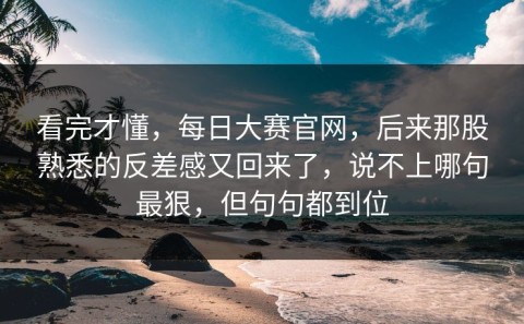 看完才懂，每日大赛官网，后来那股熟悉的反差感又回来了，说不上哪句最狠，但句句都到位