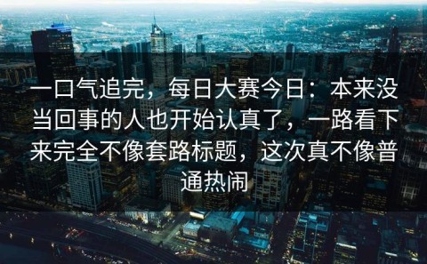 一口气追完，每日大赛今日：本来没当回事的人也开始认真了，一路看下来完全不像套路标题，这次真不像普通热闹