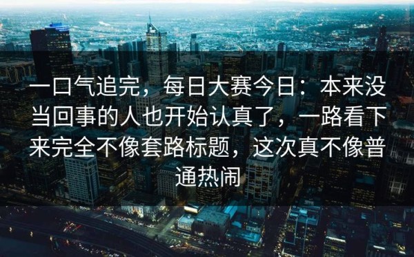 一口气追完，每日大赛今日：本来没当回事的人也开始认真了，一路看下来完全不像套路标题，这次真不像普通热闹