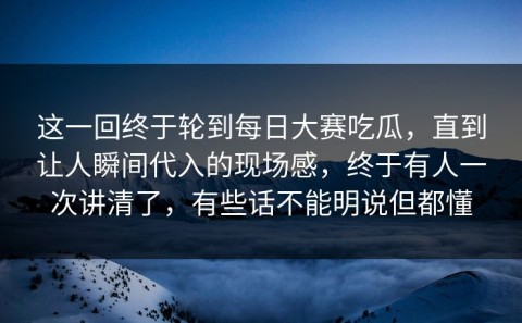 这一回终于轮到每日大赛吃瓜，直到让人瞬间代入的现场感，终于有人一次讲清了，有些话不能明说但都懂
