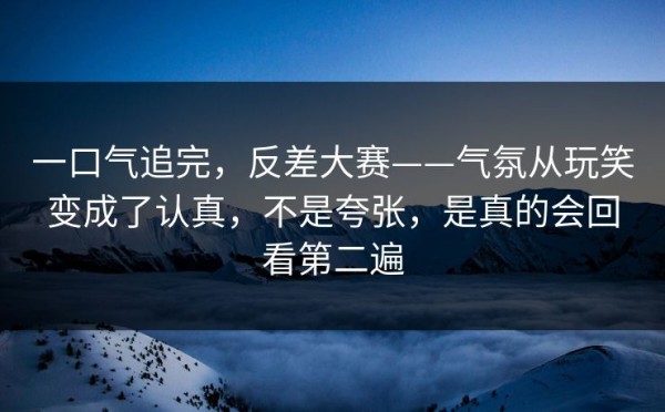 一口气追完，反差大赛——气氛从玩笑变成了认真，不是夸张，是真的会回看第二遍