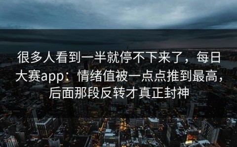 很多人看到一半就停不下来了，每日大赛app：情绪值被一点点推到最高，后面那段反转才真正封神