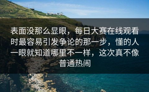 表面没那么显眼，每日大赛在线观看时最容易引发争论的那一步，懂的人一眼就知道哪里不一样，这次真不像普通热闹