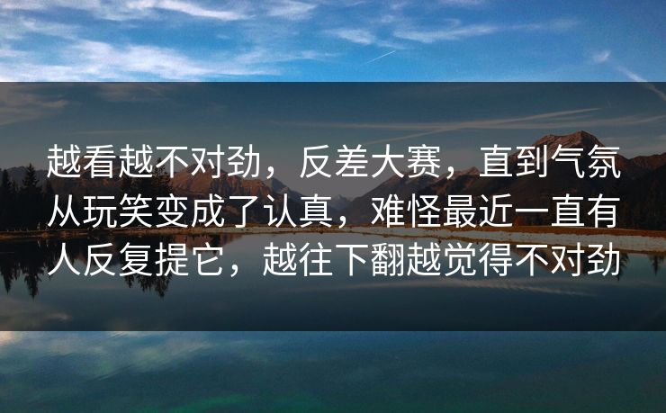 越看越不对劲,反差大赛,直到气氛从玩笑变成了认真,难怪最近一直有人反复提它,越往下翻越觉得不对劲 越看越不对劲,反差大赛,直到气氛从玩笑变成了认真,难怪最近一直有人反复提它,越往下翻越觉得不对劲