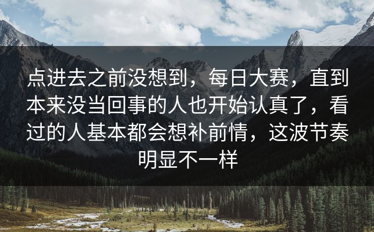 点进去之前没想到,每日大赛,直到本来没当回事的人也开始认真了,看过的人基本都会想补前情,这波节奏明显不一样 点进去之前没想到,每日大赛,直到本来没当回事的人也开始认真了,看过的人基本都会想补前情,这波节奏明显不一样