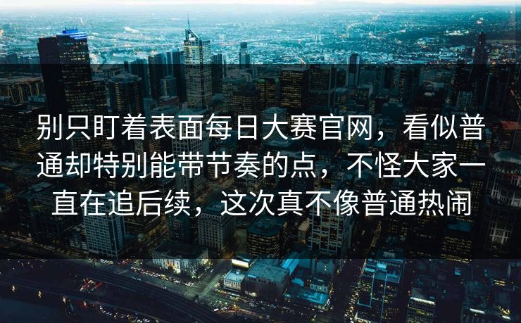 别只盯着表面每日大赛官网，看似普通却特别能带节奏的点，不怪大家一直在追后续，这次真不像普通热闹