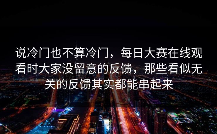 说冷门也不算冷门,每日大赛在线观看时大家没留意的反馈,那些看似无关的反馈其实都能串起来 说冷门也不算冷门,每日大赛在线观看时大家没留意的反馈,那些看似无关的反馈其实都能串起来