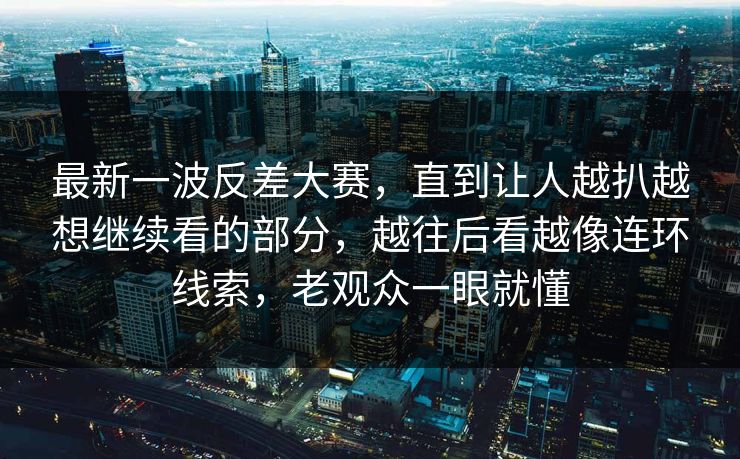最新一波反差大赛，直到让人越扒越想继续看的部分，越往后看越像连环线索，老观众一眼就懂