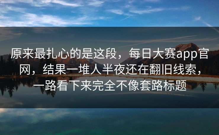 原来最扎心的是这段，每日大赛app官网，结果一堆人半夜还在翻旧线索，一路看下来完全不像套路标题