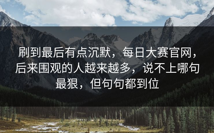 刷到最后有点沉默,每日大赛官网,后来围观的人越来越多,说不上哪句最狠,但句句都到位 刷到最后有点沉默,每日大赛官网,后来围观的人越来越多,说不上哪句最狠,但句句都到位