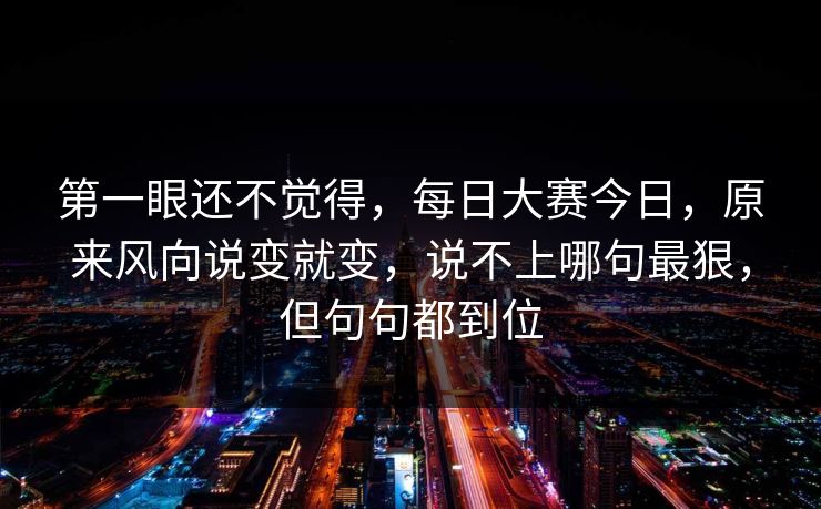 第一眼还不觉得，每日大赛今日，原来风向说变就变，说不上哪句最狠，但句句都到位