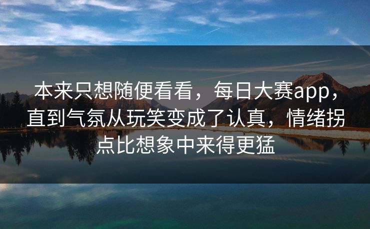 本来只想随便看看，每日大赛app，直到气氛从玩笑变成了认真，情绪拐点比想象中来得更猛