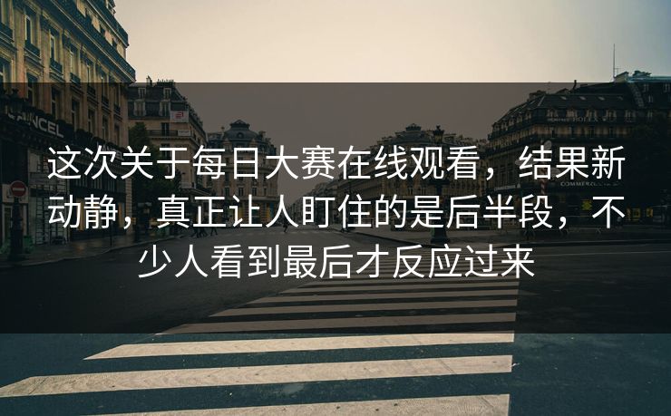 这次关于每日大赛在线观看,结果新动静,真正让人盯住的是后半段,不少人看到最后才反应过来 这次关于每日大赛在线观看,结果新动静,真正让人盯住的是后半段,不少人看到最后才反应过来