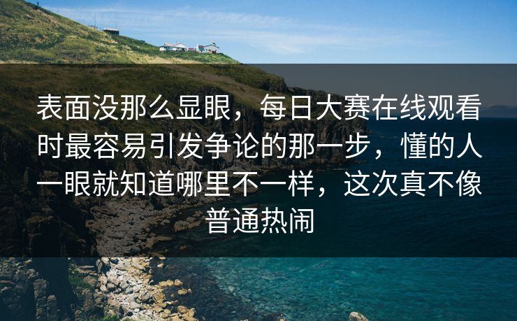 表面没那么显眼，每日大赛在线观看时最容易引发争论的那一步，懂的人一眼就知道哪里不一样，这次真不像普通热闹