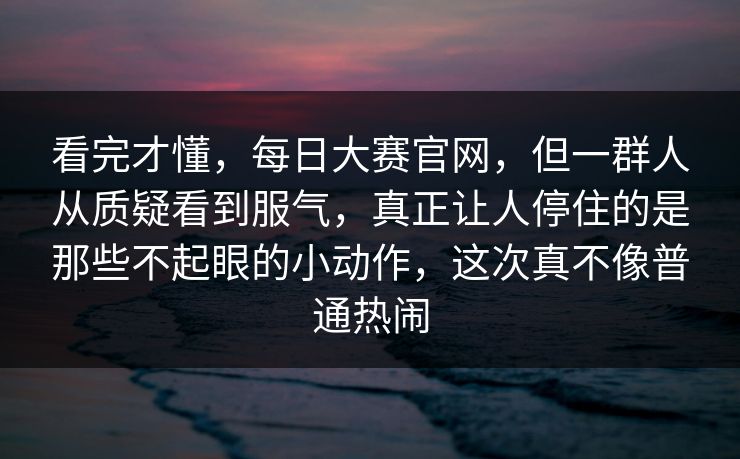 看完才懂，每日大赛官网，但一群人从质疑看到服气，真正让人停住的是那些不起眼的小动作，这次真不像普通热闹