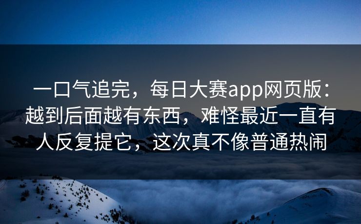 一口气追完，每日大赛app网页版：越到后面越有东西，难怪最近一直有人反复提它，这次真不像普通热闹