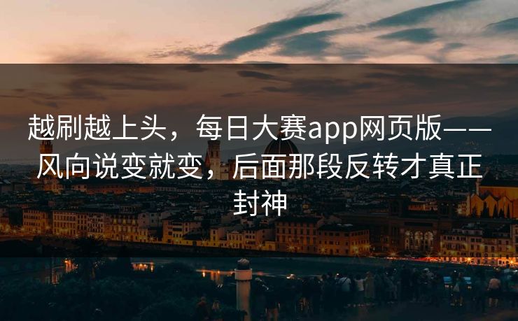 越刷越上头，每日大赛app网页版——风向说变就变，后面那段反转才真正封神