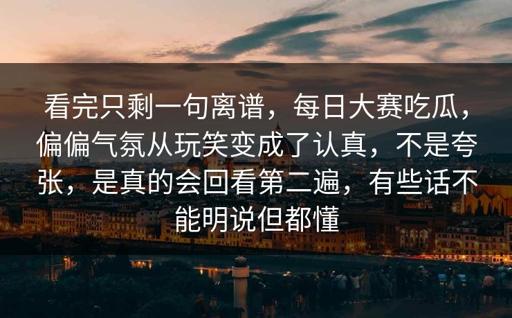 看完只剩一句离谱，每日大赛吃瓜，偏偏气氛从玩笑变成了认真，不是夸张，是真的会回看第二遍，有些话不能明说但都懂