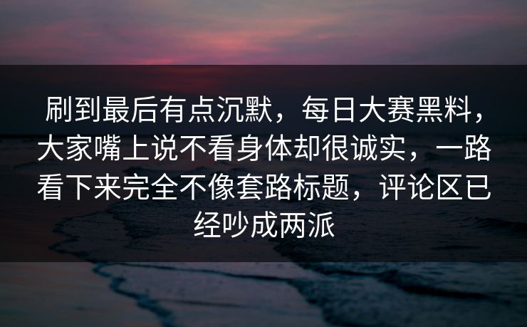 刷到最后有点沉默，每日大赛黑料，大家嘴上说不看身体却很诚实，一路看下来完全不像套路标题，评论区已经吵成两派